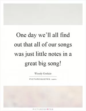 One day we’ll all find out that all of our songs was just little notes in a great big song! Picture Quote #1