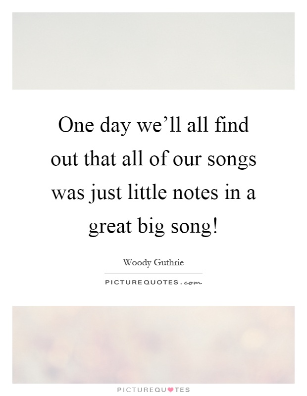 One day we'll all find out that all of our songs was just little notes in a great big song! Picture Quote #1