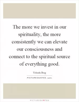 The more we invest in our spirituality, the more consistently we can elevate our consciousness and connect to the spiritual source of everything good Picture Quote #1