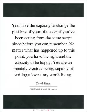 You have the capacity to change the plot line of your life, even if you’ve been acting from the same script since before you can remember. No matter what has happened up to this point, you have the right and the capacity to be happy. You are an innately creative being, capable of writing a love story worth living Picture Quote #1