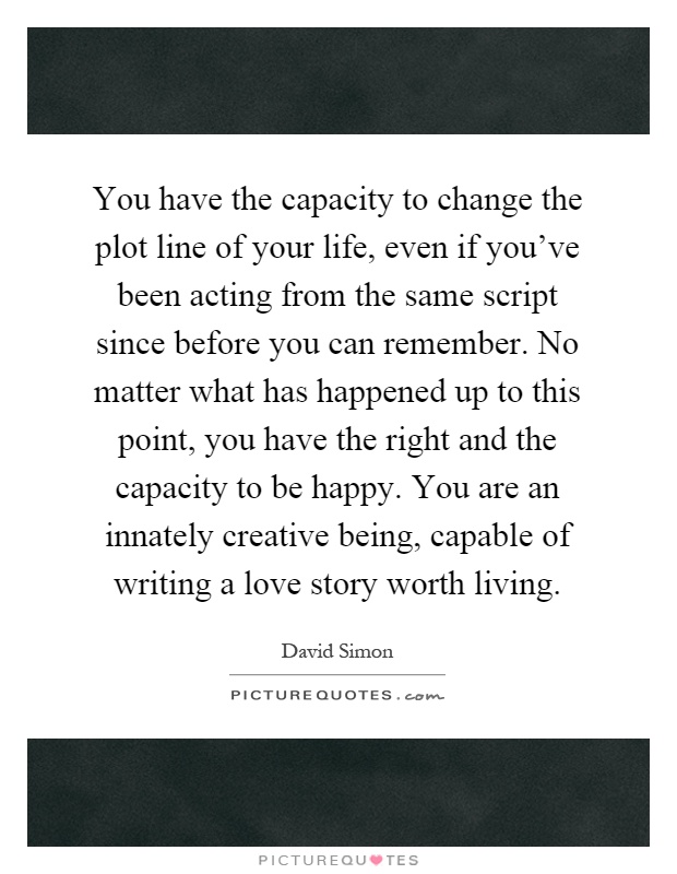 You have the capacity to change the plot line of your life, even if you've been acting from the same script since before you can remember. No matter what has happened up to this point, you have the right and the capacity to be happy. You are an innately creative being, capable of writing a love story worth living Picture Quote #1