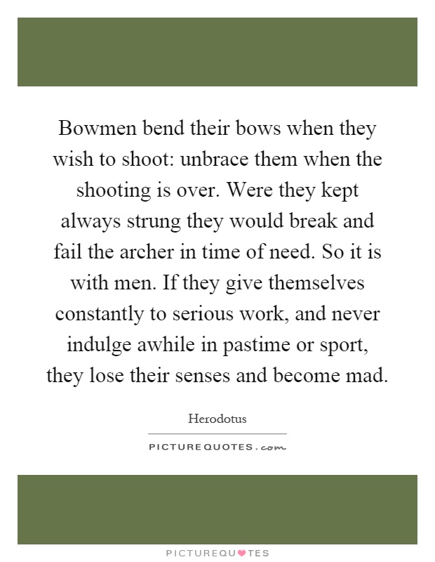Bowmen bend their bows when they wish to shoot: unbrace them when the shooting is over. Were they kept always strung they would break and fail the archer in time of need. So it is with men. If they give themselves constantly to serious work, and never indulge awhile in pastime or sport, they lose their senses and become mad Picture Quote #1
