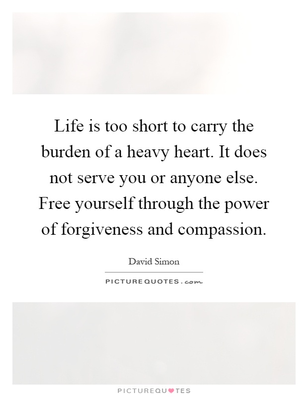 Life is too short to carry the burden of a heavy heart. It does not serve you or anyone else. Free yourself through the power of forgiveness and compassion Picture Quote #1