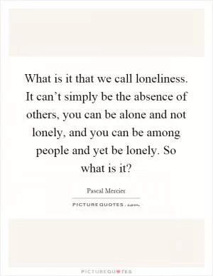 What is it that we call loneliness. It can’t simply be the absence of others, you can be alone and not lonely, and you can be among people and yet be lonely. So what is it? Picture Quote #1