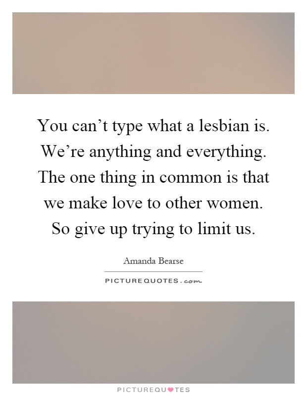 You can't type what a lesbian is. We're anything and everything. The one thing in common is that we make love to other women. So give up trying to limit us Picture Quote #1
