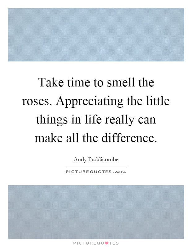 Take time to smell the roses. Appreciating the little things in life really can make all the difference Picture Quote #1