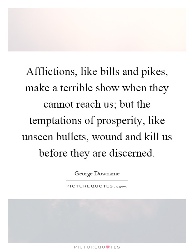 Afflictions, like bills and pikes, make a terrible show when they cannot reach us; but the temptations of prosperity, like unseen bullets, wound and kill us before they are discerned Picture Quote #1
