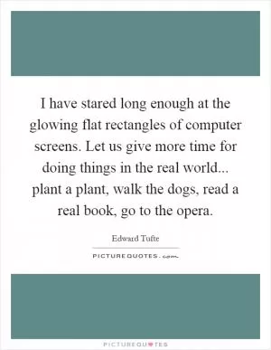 I have stared long enough at the glowing flat rectangles of computer screens. Let us give more time for doing things in the real world... plant a plant, walk the dogs, read a real book, go to the opera Picture Quote #1