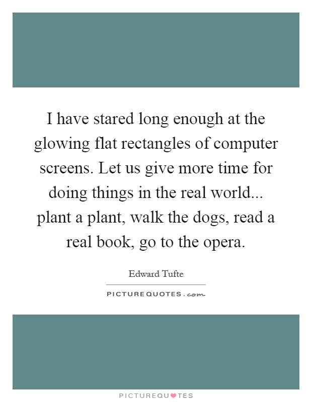 I have stared long enough at the glowing flat rectangles of computer screens. Let us give more time for doing things in the real world... plant a plant, walk the dogs, read a real book, go to the opera Picture Quote #1