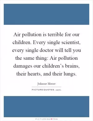 Air pollution is terrible for our children. Every single scientist, every single doctor will tell you the same thing: Air pollution damages our children’s brains, their hearts, and their lungs Picture Quote #1