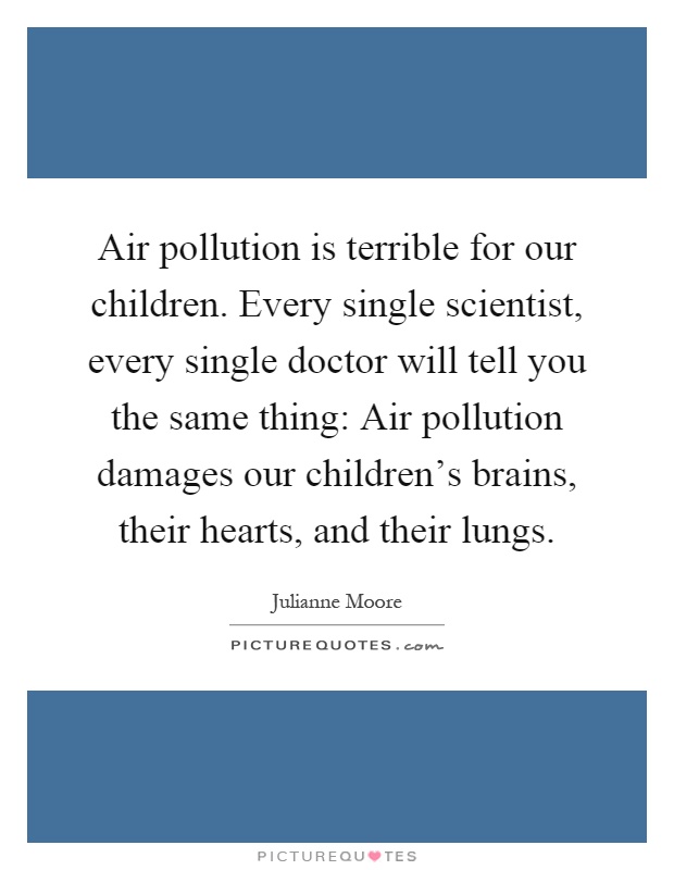 Air pollution is terrible for our children. Every single scientist, every single doctor will tell you the same thing: Air pollution damages our children's brains, their hearts, and their lungs Picture Quote #1