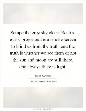 Scrape the grey sky clean. Realize every grey cloud is a smoke screen to blind us from the truth, and the truth is whether we see them or not the sun and moon are still there, and always there is light Picture Quote #1