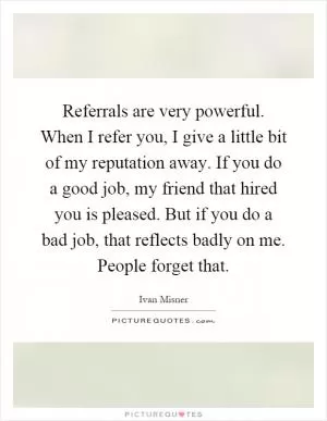 Referrals are very powerful. When I refer you, I give a little bit of my reputation away. If you do a good job, my friend that hired you is pleased. But if you do a bad job, that reflects badly on me. People forget that Picture Quote #1