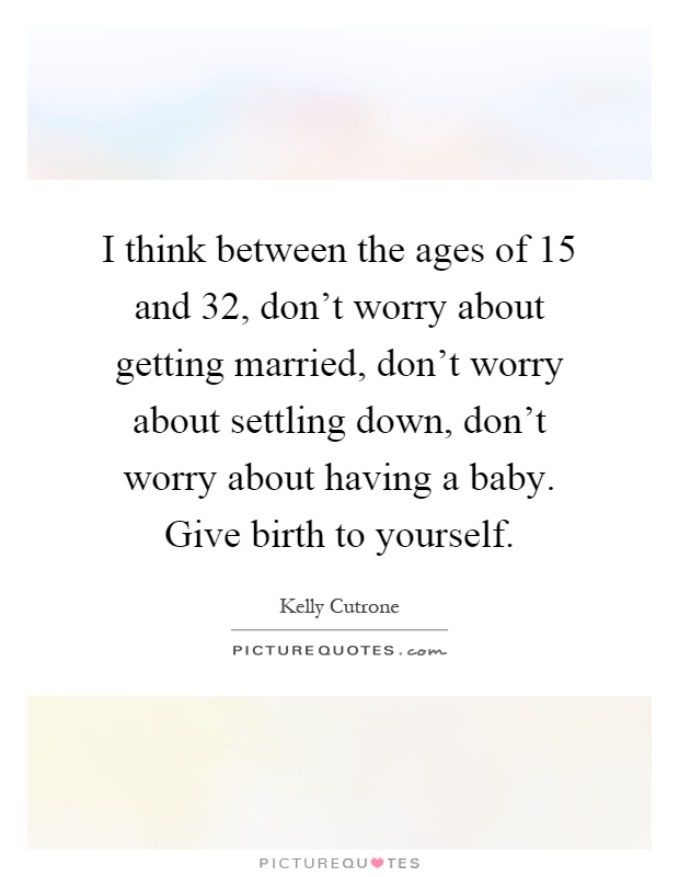 I think between the ages of 15 and 32, don't worry about getting married, don't worry about settling down, don't worry about having a baby. Give birth to yourself Picture Quote #1