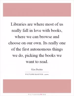Libraries are where most of us really fall in love with books, where we can browse and choose on our own. Its really one of the first autonomous things we do, picking the books we want to read Picture Quote #1