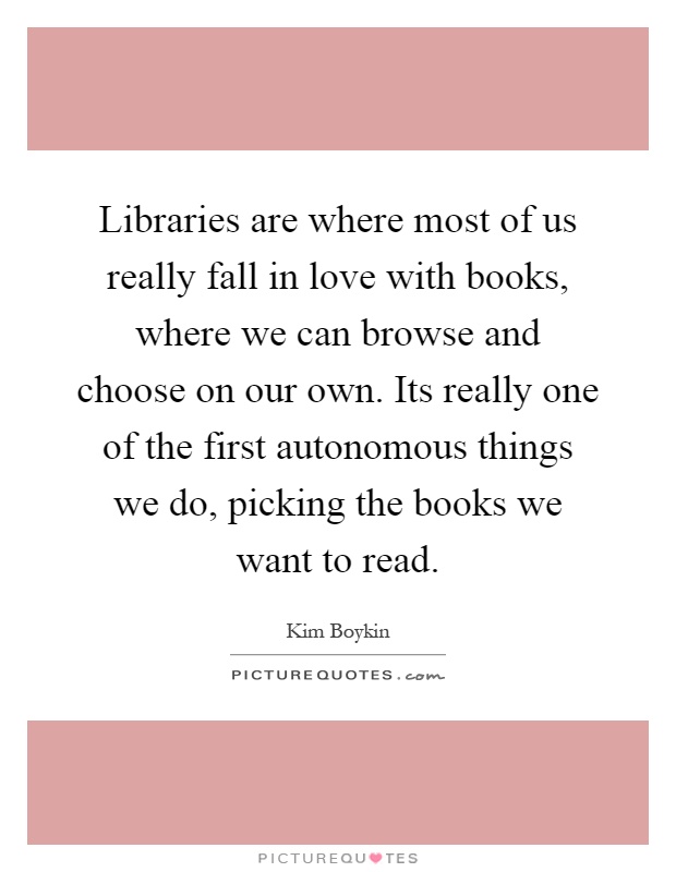 Libraries are where most of us really fall in love with books, where we can browse and choose on our own. Its really one of the first autonomous things we do, picking the books we want to read Picture Quote #1