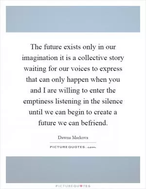 The future exists only in our imagination it is a collective story waiting for our voices to express that can only happen when you and I are willing to enter the emptiness listening in the silence until we can begin to create a future we can befriend Picture Quote #1