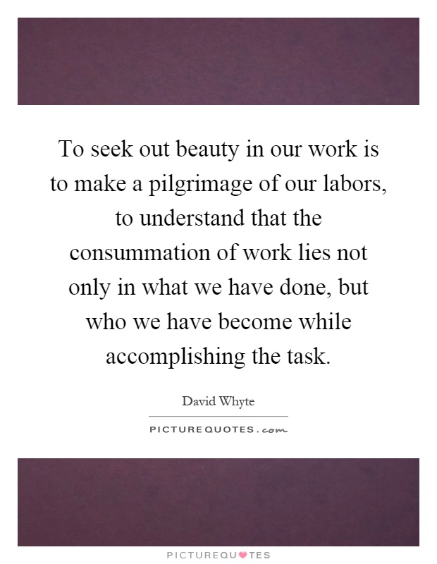 To seek out beauty in our work is to make a pilgrimage of our labors, to understand that the consummation of work lies not only in what we have done, but who we have become while accomplishing the task Picture Quote #1