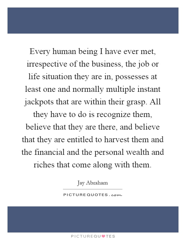Every human being I have ever met, irrespective of the business, the job or life situation they are in, possesses at least one and normally multiple instant jackpots that are within their grasp. All they have to do is recognize them, believe that they are there, and believe that they are entitled to harvest them and the financial and the personal wealth and riches that come along with them Picture Quote #1