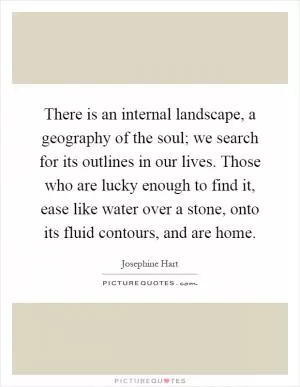 There is an internal landscape, a geography of the soul; we search for its outlines in our lives. Those who are lucky enough to find it, ease like water over a stone, onto its fluid contours, and are home Picture Quote #1