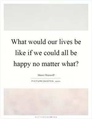 What would our lives be like if we could all be happy no matter what? Picture Quote #1