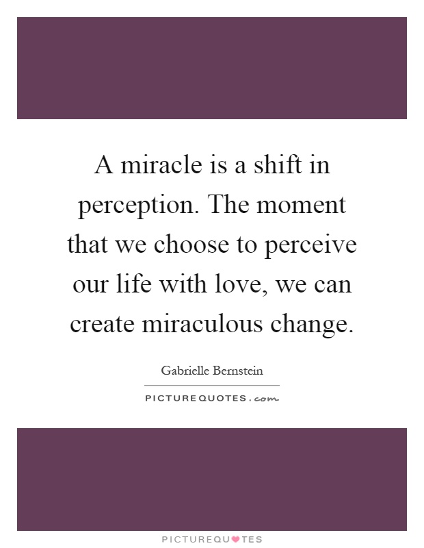 A miracle is a shift in perception. The moment that we choose to perceive our life with love, we can create miraculous change Picture Quote #1