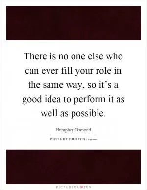There is no one else who can ever fill your role in the same way, so it’s a good idea to perform it as well as possible Picture Quote #1