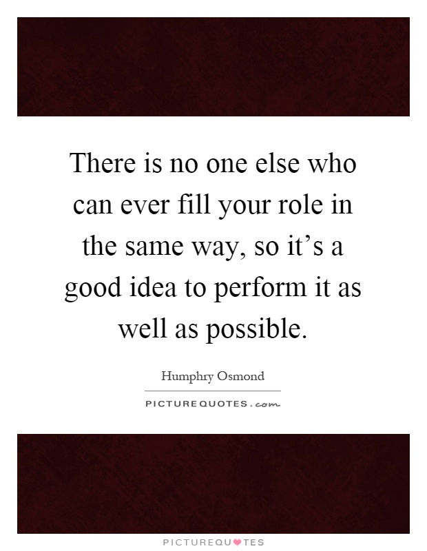 There is no one else who can ever fill your role in the same way, so it's a good idea to perform it as well as possible Picture Quote #1
