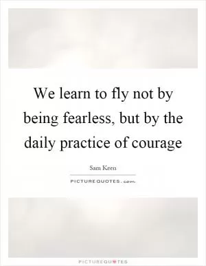 We learn to fly not by being fearless, but by the daily practice of courage Picture Quote #1