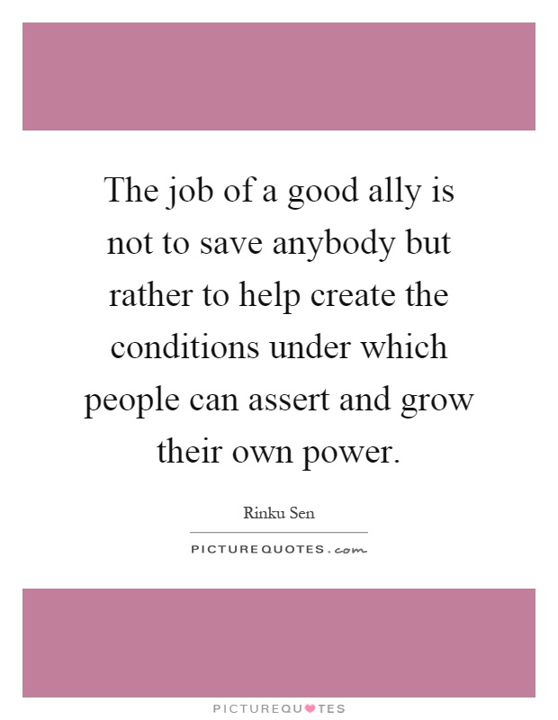 The job of a good ally is not to save anybody but rather to help create the conditions under which people can assert and grow their own power Picture Quote #1