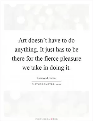 Art doesn’t have to do anything. It just has to be there for the fierce pleasure we take in doing it Picture Quote #1
