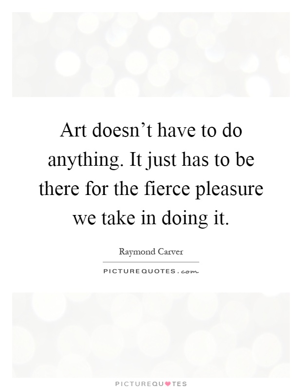 Art doesn't have to do anything. It just has to be there for the fierce pleasure we take in doing it Picture Quote #1