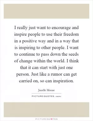 I really just want to encourage and inspire people to use their freedom in a positive way and in a way that is inspiring to other people. I want to continue to pass down the seeds of change within the world. I think that it can start with just one person. Just like a rumor can get carried on, so can inspiration Picture Quote #1