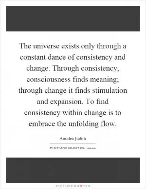 The universe exists only through a constant dance of consistency and change. Through consistency, consciousness finds meaning; through change it finds stimulation and expansion. To find consistency within change is to embrace the unfolding flow Picture Quote #1