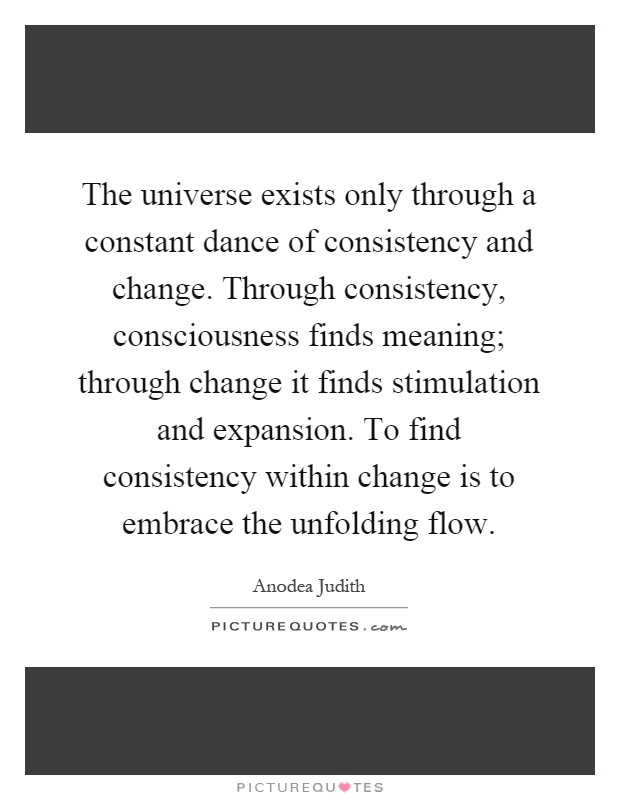 The universe exists only through a constant dance of consistency and change. Through consistency, consciousness finds meaning; through change it finds stimulation and expansion. To find consistency within change is to embrace the unfolding flow Picture Quote #1