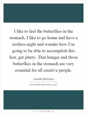 I like to feel the butterflies in the stomach, I like to go home and have a restless night and wonder how I’m going to be able to accomplish this feat, get jittery. That hunger and those butterflies in the stomach are very essential for all creative people Picture Quote #1