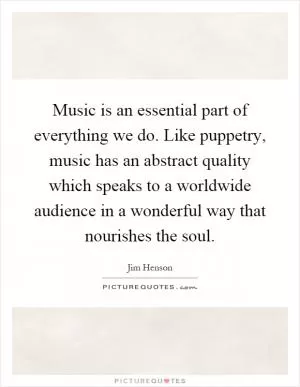 Music is an essential part of everything we do. Like puppetry, music has an abstract quality which speaks to a worldwide audience in a wonderful way that nourishes the soul Picture Quote #1