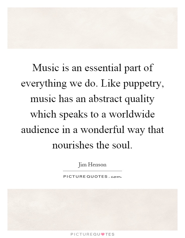 Music is an essential part of everything we do. Like puppetry, music has an abstract quality which speaks to a worldwide audience in a wonderful way that nourishes the soul Picture Quote #1