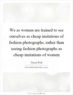 We as women are trained to see ourselves as cheap imitations of fashion photographs, rather than seeing fashion photographs as cheap imitations of women Picture Quote #1