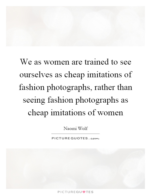 We as women are trained to see ourselves as cheap imitations of fashion photographs, rather than seeing fashion photographs as cheap imitations of women Picture Quote #1