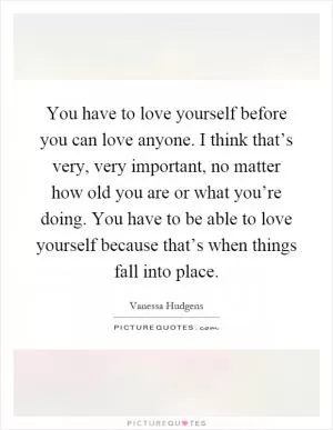 You have to love yourself before you can love anyone. I think that’s very, very important, no matter how old you are or what you’re doing. You have to be able to love yourself because that’s when things fall into place Picture Quote #1