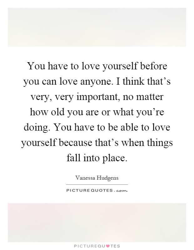 You have to love yourself before you can love anyone. I think that's very, very important, no matter how old you are or what you're doing. You have to be able to love yourself because that's when things fall into place Picture Quote #1