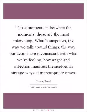 Those moments in between the moments, those are the most interesting. What’s unspoken, the way we talk around things, the way our actions are inconsistent with what we’re feeling, how anger and affection manifest themselves in strange ways at inappropriate times Picture Quote #1