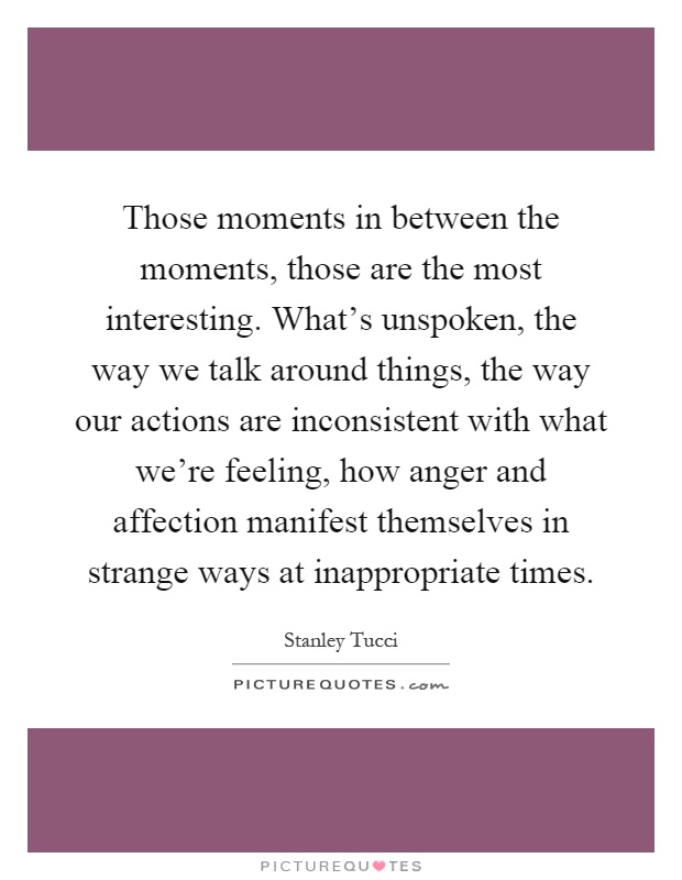 Those moments in between the moments, those are the most interesting. What's unspoken, the way we talk around things, the way our actions are inconsistent with what we're feeling, how anger and affection manifest themselves in strange ways at inappropriate times Picture Quote #1