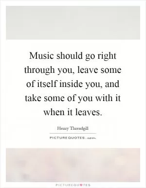 Music should go right through you, leave some of itself inside you, and take some of you with it when it leaves Picture Quote #1