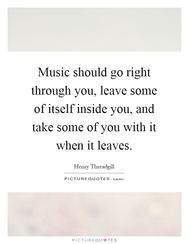 Music should go right through you, leave some of itself inside you, and take some of you with it when it leaves Picture Quote #1