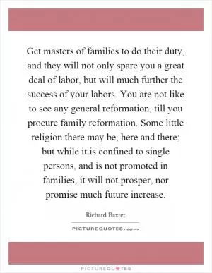 Get masters of families to do their duty, and they will not only spare you a great deal of labor, but will much further the success of your labors. You are not like to see any general reformation, till you procure family reformation. Some little religion there may be, here and there; but while it is confined to single persons, and is not promoted in families, it will not prosper, nor promise much future increase Picture Quote #1