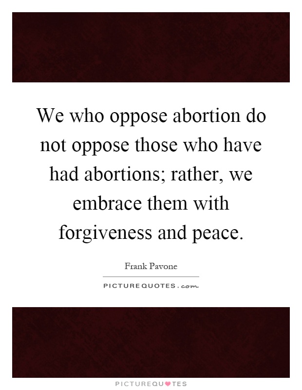 We who oppose abortion do not oppose those who have had abortions; rather, we embrace them with forgiveness and peace Picture Quote #1