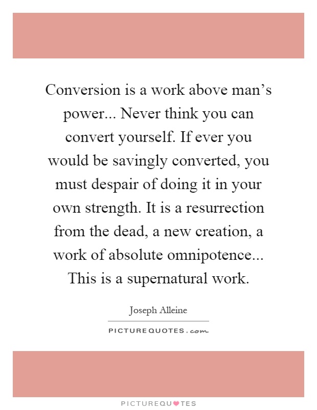 Conversion is a work above man's power... Never think you can convert yourself. If ever you would be savingly converted, you must despair of doing it in your own strength. It is a resurrection from the dead, a new creation, a work of absolute omnipotence... This is a supernatural work Picture Quote #1