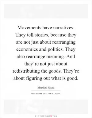 Movements have narratives. They tell stories, because they are not just about rearranging economics and politics. They also rearrange meaning. And they’re not just about redistributing the goods. They’re about figuring out what is good Picture Quote #1